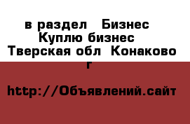  в раздел : Бизнес » Куплю бизнес . Тверская обл.,Конаково г.